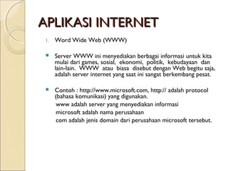 APLIKASI INTERNET
1.

Word Wide Web (WWW)



Server WWW ini menyediakan berbagai informasi untuk kita
mulai dari games, sosial, ekonomi, politik, kebudayaan dan
lain-lain. WWW atau biasa disebut dengan Web begitu saja,
adalah server internet yang saat ini sangat berkembang pesat.



Contoh : http://www.microsoft.com, http:// adalah protocol
(bahasa komunikasi) yang digunakan.
www adalah server yang menyediakan informasi
microsoft adalah nama perusahaan
com adalah jenis domain dari perusahaan microsoft tersebut.

 