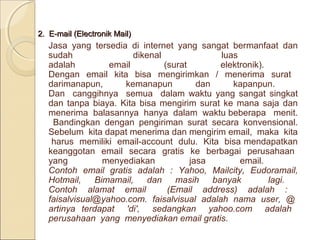 2. E-mail (Electronik Mail)

Jasa yang tersedia di internet yang sangat bermanfaat dan
sudah
dikenal
luas
adalah
email
(surat
elektronik).
Dengan email kita bisa mengirimkan / menerima surat
darimanapun,
kemanapun
dan
kapanpun.
Dan canggihnya semua dalam waktu yang sangat singkat
dan tanpa biaya. Kita bisa mengirim surat ke mana saja dan
menerima balasannya hanya dalam waktu beberapa menit.
Bandingkan dengan pengiriman surat secara konvensional.
Sebelum kita dapat menerima dan mengirim email, maka kita
harus memiliki email-account dulu. Kita bisa mendapatkan
keanggotan email secara gratis ke berbagai perusahaan
yang
menyediakan
jasa
email.
Contoh email gratis adalah : Yahoo, Mailcity, Eudoramail,
Hotmail,
Bimamail,
dan
masih
banyak
lagi.
Contoh alamat email
(Email address) adalah :
faisalvisual@yahoo.com. faisalvisual adalah nama user, @
artinya terdapat 'di', sedangkan yahoo.com adalah
perusahaan yang menyediakan email gratis.

 