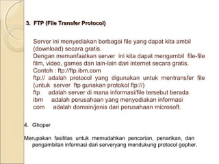 3. FTP (File Transfer Protocol)

Server ini menyediakan berbagai file yang dapat kita ambil
(download) secara gratis.
Dengan memanfaatkan server ini kita dapat mengambil file-file
film, video, games dan lain-lain dari internet secara gratis.
Contoh : ftp://ftp.ibm.com
ftp:// adalah protocol yang digunakan untuk mentransfer file
(untuk server ftp gunakan protokol ftp://)
ftp adalah server di mana informasi/file tersebut berada
ibm adalah perusahaan yang menyediakan informasi
com adalah domain/jenis dari perusahaan microsoft.
4. Ghoper
Merupakan fasilitas untuk memudahkan pencarian, penarikan, dan
pengambilan informasi dari serveryang mendukung protocol gopher.

 