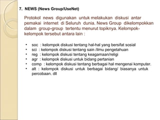 7. NEWS (News Group/UseNet)

Protokol news digunakan untuk melakukan diskusi antar
pemakai internet di Seluruh dunia. News Group dikelompokkan
dalam group-group tertentu menurut topiknya. Kelompokkelompok tersebut antara lain :
•
•
•
•
•
•

soc : kelompok diskusi tentang hal-hal yang bersifat sosial
sci : kelompok diskusi tentang sain /ilmu pengetahuan
reg : kelompok diskusi tentang keagamaan/religi
agr : kelompok diskusi untuk bidang pertanian
comp : kelompok diskusi tentang berbagai hal mengenai komputer.
alt : kelompok diskusi untuk berbagai bidang/ biasanya untuk
percobaan. dll

 