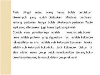 Perlu

diingat

dikelompok

setiap

yang

orang

hanya

sudah ditetapkan.

boleh

berdiskusi

Misalnya

berbicara

tentang pertanian, hanya boleh dikelompok pertanian. Topiktopik yang dibicarakan juga harus topik yang ilmiah.
Contoh cara penulisannya adalah : news:rec.arts.books
news adalah protokol yang digunakan
rekreasi/hiburan arts

rec

adalah kelompok

adalah sub kelompok kesenian

books

adalah sub kelompok buku-buku Jadi kelompok diskusi di
atas adalah news group untuk membicarakan tentang bukubuku kesenian yang termasuk dalam group rekreasi.

 