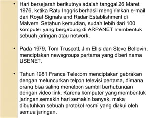 • Hari bersejarah berikutnya adalah tanggal 26 Maret
1976, ketika Ratu Inggris berhasil mengirimkan e-mail
dari Royal Signals and Radar Establishment di
Malvern. Setahun kemudian, sudah lebih dari 100
komputer yang bergabung di ARPANET membentuk
sebuah jaringan atau network.
• Pada 1979, Tom Truscott, Jim Ellis dan Steve Bellovin,
menciptakan newsgroups pertama yang diberi nama
USENET.
• Tahun 1981 France Telecom menciptakan gebrakan
dengan meluncurkan telpon televisi pertama, dimana
orang bisa saling menelpon sambil berhubungan
dengan video link. Karena komputer yang membentuk
jaringan semakin hari semakin banyak, maka
dibutuhkan sebuah protokol resmi yang diakui oleh
semua jaringan.

 