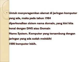 • Untuk menyeragamkan alamat di jaringan komputer
yang ada, maka pada tahun 1984
diperkenalkan sistem nama domain, yang kini kita
kenal dengan DNS atau Domain
Name System. Komputer yang tersambung dengan
jaringan yang ada sudah melebihi
1000 komputer lebih.

 