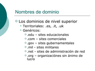 Nombres de dominio


Los dominios de nivel superior
 Territoriales:

.es, .it, .uk

 Genéricos:
 .edu

– sites educacionales
 .com – sites comerciales
 .gov – sites gubernamentales
 .mil - sites militares
 .net - sites de administración de red
 .org – organizaciónes sin ánimo de
lucro

 
