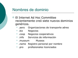 Nombres de dominio


El Internet Ad Hoc Committee
recientemente creó siete nuevos dominios
genéricos.








.aero Organizaciones de transporte aéreo
.biz
Negocios
.coop Negocios cooperativos
.info
Servicios de información
.museum
Museos
.name Registro personal por nombre
.pro
profesionales licenciados

 