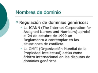 Nombres de dominio


Regulación de dominios genéricos:
 La

ICANN (The Internet Corporation for
Assigned Names and Numbers) aprobó
el 24 de octubre de 1999 un
Reglamento a contemplar en las
situaciones de conflicto.
 La OMPI (Organización Mundial de la
Propiedad Intelectual) actúa como
árbitro internacional en las disputas de
dominios genéricos.

 