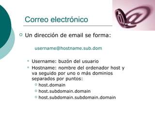 Correo electrónico


Un dirección de email se forma:
username@hostname.sub.dom



Username: buzón del usuario
Hostname: nombre del ordenador host y
va seguido por uno o más dominios
separados por puntos:
 host.domain
 host.subdomain.domain
 host.subdomain.subdomain.domain

 