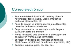 Correo electrónico








Puede enviarse información de muy diversa
naturaleza: texto, audio, vídeo, imágenes
archivos ejecutables, etc
Permite enviar un mismo mensaje a diferentes
usuarios de forma simultánea.
En pocos minutos un mensaje puede llegar a
cualquier parte del mundo
No es necesario que el emisor y el receptor se
encuentren frente a sus terminales
El receptor dispone del mensaje en formato
electrónico (posibilidad de edición, impresión, etc)
Campos: asunto, para, cc, bcc, de…

 