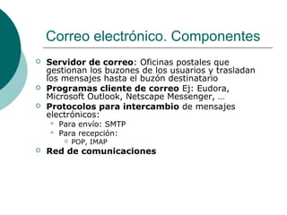 Correo electrónico. Componentes





Servidor de correo: Oficinas postales que
gestionan los buzones de los usuarios y trasladan
los mensajes hasta el buzón destinatario
Programas cliente de correo Ej: Eudora,
Microsoft Outlook, Netscape Messenger, …
Protocolos para intercambio de mensajes
electrónicos:



Para envío: SMTP
Para recepción:




POP, IMAP

Red de comunicaciones

 