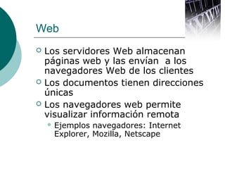 Web





Los servidores Web almacenan
páginas web y las envían a los
navegadores Web de los clientes
Los documentos tienen direcciones
únicas
Los navegadores web permite
visualizar información remota
 Ejemplos

navegadores: Internet
Explorer, Mozilla, Netscape

 