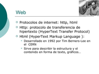 Web





Protocolos de internet: http, html
Http: protocolo de transferencia de
hipertexto (HyperText Transfer Protocol)
Html (HyperText Markup Language ):




Desarrollado en 1992 por Tim Berners-Lee en
el CERN
Sirve para describir la estructura y el
contenido en forma de texto, gráficos…

 
