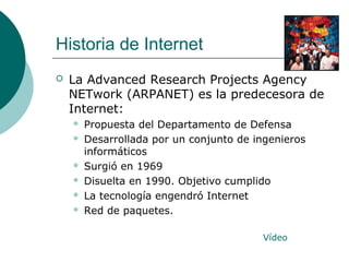 Historia de Internet


La Advanced Research Projects Agency
NETwork (ARPANET) es la predecesora de
Internet:








Propuesta del Departamento de Defensa
Desarrollada por un conjunto de ingenieros
informáticos
Surgió en 1969
Disuelta en 1990. Objetivo cumplido
La tecnología engendró Internet
Red de paquetes.
Vídeo

 