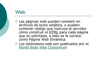 Web




Las páginas web pueden consistir en
archivos de texto estático, o pueden
contener código que instruya al servidor
cómo construir el HTML para cada página
que es solicitada, a esto se le conoce
como Página Web Dinámica.
Los estándares web son publicados por el
World Wide Web Consortium

 