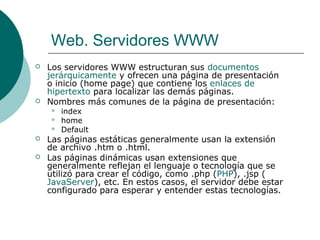 Web. Servidores WWW




Los servidores WWW estructuran sus documentos
jerárquicamente y ofrecen una página de presentación
o inicio (home page) que contiene los enlaces de
hipertexto para localizar las demás páginas.
Nombres más comunes de la página de presentación:







index
home
Default

Las páginas estáticas generalmente usan la extensión
de archivo .htm o .html.
Las páginas dinámicas usan extensiones que
generalmente reflejan el lenguaje o tecnología que se
utilizó para crear el código, como .php (PHP), .jsp (
JavaServer), etc. En estos casos, el servidor debe estar
configurado para esperar y entender estas tecnologías.

 