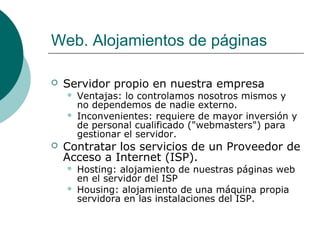Web. Alojamientos de páginas


Servidor propio en nuestra empresa





Ventajas: lo controlamos nosotros mismos y
no dependemos de nadie externo.
Inconvenientes: requiere de mayor inversión y
de personal cualificado ("webmasters") para
gestionar el servidor.

Contratar los servicios de un Proveedor de
Acceso a Internet (ISP).



Hosting: alojamiento de nuestras páginas web
en el servidor del ISP
Housing: alojamiento de una máquina propia
servidora en las instalaciones del ISP.

 