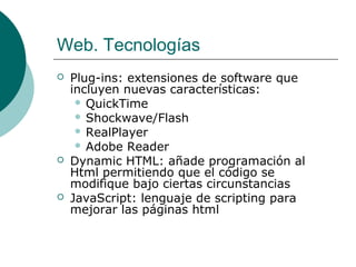 Web. Tecnologías






Plug-ins: extensiones de software que
incluyen nuevas características:
 QuickTime
 Shockwave/Flash
 RealPlayer
 Adobe Reader
Dynamic HTML: añade programación al
Html permitiendo que el código se
modifique bajo ciertas circunstancias
JavaScript: lenguaje de scripting para
mejorar las páginas html

 