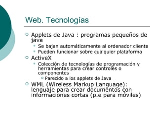 Web. Tecnologías


Applets de Java : programas pequeños de
java





ActiveX




Se bajan automáticamente al ordenador cliente
Pueden funcionar sobre cualquier plataforma
Colección de tecnologías de programación y
herramientas para crear controles o
componentes
 Parecido a los applets de Java

WML (Wireless Markup Language):
lenguaje para crear documentos con
informaciones cortas (p.e para móviles)

 