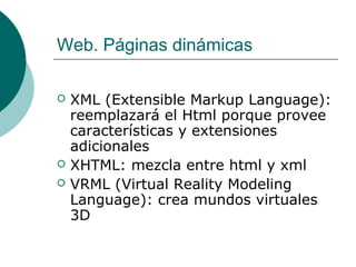 Web. Páginas dinámicas





XML (Extensible Markup Language):
reemplazará el Html porque provee
características y extensiones
adicionales
XHTML: mezcla entre html y xml
VRML (Virtual Reality Modeling
Language): crea mundos virtuales
3D

 
