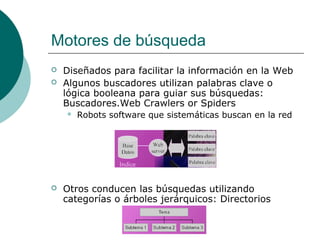 Motores de búsqueda



Diseñados para facilitar la información en la Web
Algunos buscadores utilizan palabras clave o
lógica booleana para guiar sus búsquedas:
Buscadores.Web Crawlers or Spiders




Robots software que sistemáticas buscan en la red

Otros conducen las búsquedas utilizando
categorías o árboles jerárquicos: Directorios

 