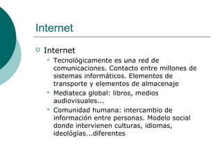 Internet


Internet






Tecnológicamente es una red de
comunicaciones. Contacto entre millones de
sistemas informáticos. Elementos de
transporte y elementos de almacenaje
Mediateca global: libros, medios
audiovisuales...
Comunidad humana: intercambio de
información entre personas. Modelo social
donde intervienen culturas, idiomas,
ideológías...diferentes

 