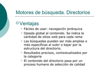 Motores de búsqueda. Directorios
 Ventajas









Fáciles de usar: navegación jerárquica
Ojeada global al contenido. Se indica la
cantidad de sitios web para cada rama
Las búsquedas pueden ser más amplias o
más específicas al subir o bajar por la
estructura del directorio.
Resultados precisos, contextualizados por
la categoria
El contenido del directorio pasa por un
proceso humano de selección de calidad

 