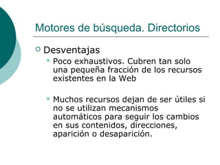 Motores de búsqueda. Directorios


Desventajas
 Poco

exhaustivos. Cubren tan solo
una pequeña fracción de los recursos
existentes en la Web

 Muchos

recursos dejan de ser útiles si
no se utilizan mecanismos
automáticos para seguir los cambios
en sus contenidos, direcciones,
aparición o desaparición.

 