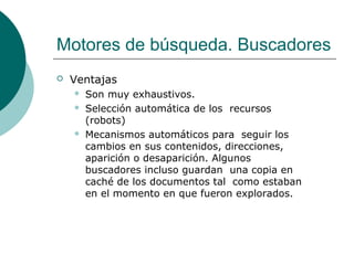 Motores de búsqueda. Buscadores


Ventajas





Son muy exhaustivos.
Selección automática de los recursos
(robots)
Mecanismos automáticos para seguir los
cambios en sus contenidos, direcciones,
aparición o desaparición. Algunos
buscadores incluso guardan una copia en
caché de los documentos tal como estaban
en el momento en que fueron explorados.

 