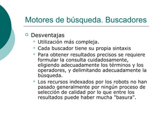 Motores de búsqueda. Buscadores


Desventajas






Utilización más compleja.
Cada buscador tiene su propia sintaxis
Para obtener resultados precisos se requiere
formular la consulta cuidadosamente,
eligiendo adecuadamente los términos y los
operadores, y delimitando adecuadamente la
búsqueda.
Los recursos indexados por los robots no han
pasado generalmente por ningún proceso de
selección de calidad por lo que entre los
resultados puede haber mucha "basura".

 