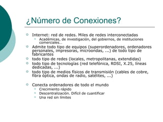¿Número de Conexiones?


Internet: red de redes. Miles de redes interconectadas










Académicas, de investigación, del gobiernos, de instituciones
comerciales…

Admite todo tipo de equipos (superordenadores, ordenadores
personales, impresoras, microondas, ...) de todo tipo de
fabricantes
todo tipo de redes (locales, metropolitanas, extendidas)
todo tipo de tecnologías (red telefónica, RDSI, X.25, líneas
dedicadas, ...)
todo tipo de medios físicos de transmisión (cables de cobre,
fibra óptica, ondas de radio, satélites, ...)
Conecta ordenadores de todo el mundo




Crecimiento rápido
Descentralización. Difícil de cuantificar
Una red sin límites

 