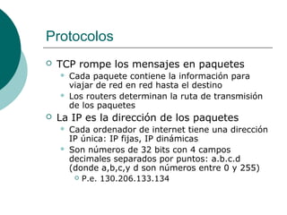 Protocolos


TCP rompe los mensajes en paquetes





Cada paquete contiene la información para
viajar de red en red hasta el destino
Los routers determinan la ruta de transmisión
de los paquetes

La IP es la dirección de los paquetes



Cada ordenador de internet tiene una dirección
IP única: IP fijas, IP dinámicas
Son números de 32 bits con 4 campos
decimales separados por puntos: a.b.c.d
(donde a,b,c,y d son números entre 0 y 255)
 P.e. 130.206.133.134

 
