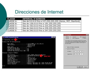 Direcciones de Internet
CLASSE
CLASSE A:
CLASSE B:
CLASSE C:
CLASSE D:
CLASSE E:

INTERVAL D’ADRECES
Des de 0.0.0.0 fins a 127.255.255.255 (Xerox, MIT, Stanford)
Des de 128.0.0.0 fins a 191.255.255.255
Des de 192.0.0.0 fins a 233.255.255.255
Des de 244.0.0.0 fins a 239.255.255.255
Des de 240.0.0.0 fins a 247.255.255.255

 