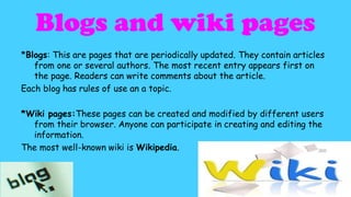 Blogs and wiki pages
*Blogs: This are pages that are periodically updated. They contain articles
from one or several authors. The most recent entry appears first on
the page. Readers can write comments about the article.
Each blog has rules of use an a topic.
*Wiki pages:These pages can be created and modified by different users
from their browser. Anyone can participate in creating and editing the
information.
The most well-known wiki is Wikipedia.

 