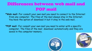Differences between web mail and
POP mail
*Web mail: For consult your own mail you need to connect to the Internet
from any computer. The files of the mail always stay in the Internet.
You have the option of download it but it stay in the web mail.

*POP mail: For consult your own mail you need to enter with a specific
computer. The files of the mail download automatically and they are
saved in the computer memory.

 