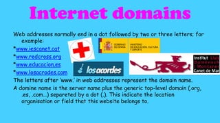 Internet domains
Web addresses normally end in a dot followed by two or three letters; for
example:
*www.iescanet.cat
*www.redcross.org
*www.educacion.es
*www.losacrodes.com
The letters after ‘www.’ in web addresses represent the domain name.
A domine name is the server name plus the generic top-level domain (.org,
.es, .com…) separeted by a dot (.). This indicate the location
organisation or field that this website belongs to.

 
