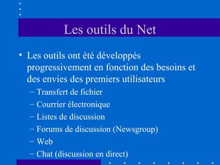 Les outils du Net
• Les outils ont été développés
progressivement en fonction des besoins et
des envies des premiers utilisateurs
–
–
–
–
–
–

Transfert de fichier
Courrier électronique
Listes de discussion
Forums de discussion (Newsgroup)
Web
Chat (discussion en direct)

 