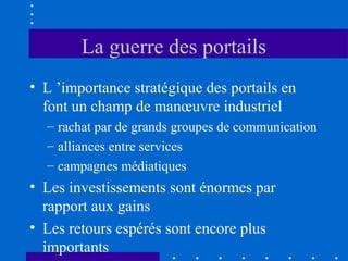 La guerre des portails
• L ’importance stratégique des portails en
font un champ de manœuvre industriel
– rachat par de grands groupes de communication
– alliances entre services
– campagnes médiatiques

• Les investissements sont énormes par
rapport aux gains
• Les retours espérés sont encore plus
importants

 