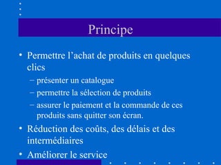 Principe
• Permettre l’achat de produits en quelques
clics
– présenter un catalogue
– permettre la sélection de produits
– assurer le paiement et la commande de ces
produits sans quitter son écran.

• Réduction des coûts, des délais et des
intermédiaires
• Améliorer le service

 