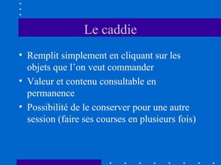 Le caddie
• Remplit simplement en cliquant sur les
objets que l’on veut commander
• Valeur et contenu consultable en
permanence
• Possibilité de le conserver pour une autre
session (faire ses courses en plusieurs fois)

 