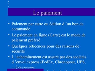 Le paiement
• Paiement par carte ou édition d ’un bon de
commande
• Le paiement en ligne (Carte) est le mode de
paiement préféré
• Quelques réticences pour des raisons de
sécurité
• L ’acheminement est assuré par des sociétés
d ’envoi express (FedEx, Chronopost, UPS,
…) On y reviendra

 