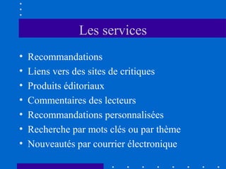 Les services
•
•
•
•
•
•
•

Recommandations
Liens vers des sites de critiques
Produits éditoriaux
Commentaires des lecteurs
Recommandations personnalisées
Recherche par mots clés ou par thème
Nouveautés par courrier électronique

 