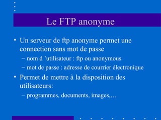 Le FTP anonyme
• Un serveur de ftp anonyme permet une
connection sans mot de passe
– nom d ’utilisateur : ftp ou anonymous
– mot de passe : adresse de courrier électronique

• Permet de mettre à la disposition des
utilisateurs:
– programmes, documents, images,…

 