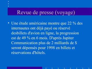 Revue de presse (voyage)
• Une étude américaine montre que 22 % des
internautes ont déjà payé ou réservé
desbillets d'avion en ligne, la progression
est de 49 % en 6 mois. D'après Jupiter
Communication plus de 2 milliards de $
seront dépensés pour 1998 en billets et
réservations d'hôtels.

 
