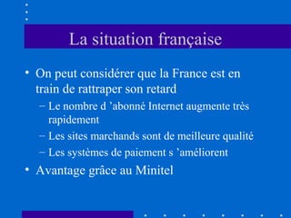 La situation française
• On peut considérer que la France est en
train de rattraper son retard
– Le nombre d ’abonné Internet augmente très
rapidement
– Les sites marchands sont de meilleure qualité
– Les systèmes de paiement s ’améliorent

• Avantage grâce au Minitel

 