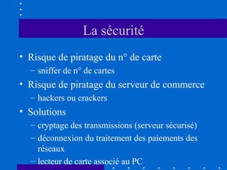 La sécurité
• Risque de piratage du n° de carte
– sniffer de n° de cartes

• Risque de piratage du serveur de commerce
– hackers ou crackers

• Solutions
– cryptage des transmissions (serveur sécurisé)
– déconnexion du traitement des paiements des
réseaux
– lecteur de carte associé au PC

 