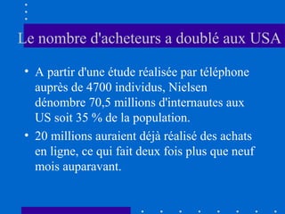 Le nombre d'acheteurs a doublé aux USA
• A partir d'une étude réalisée par téléphone
auprès de 4700 individus, Nielsen
dénombre 70,5 millions d'internautes aux
US soit 35 % de la population.
• 20 millions auraient déjà réalisé des achats
en ligne, ce qui fait deux fois plus que neuf
mois auparavant.

 