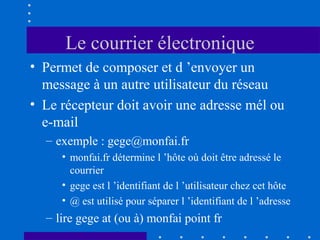 Le courrier électronique
• Permet de composer et d ’envoyer un
message à un autre utilisateur du réseau
• Le récepteur doit avoir une adresse mél ou
e-mail
– exemple : gege@monfai.fr
• monfai.fr détermine l ’hôte où doit être adressé le
courrier
• gege est l ’identifiant de l ’utilisateur chez cet hôte
• @ est utilisé pour séparer l ’identifiant de l ’adresse

– lire gege at (ou à) monfai point fr

 