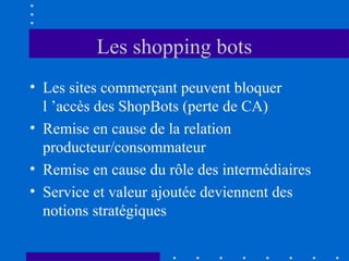 Les shopping bots
• Les sites commerçant peuvent bloquer
l ’accès des ShopBots (perte de CA)
• Remise en cause de la relation
producteur/consommateur
• Remise en cause du rôle des intermédiaires
• Service et valeur ajoutée deviennent des
notions stratégiques

 