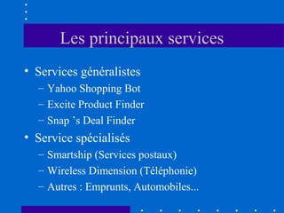 Les principaux services
• Services généralistes
– Yahoo Shopping Bot
– Excite Product Finder
– Snap ’s Deal Finder

• Service spécialisés
– Smartship (Services postaux)
– Wireless Dimension (Téléphonie)
– Autres : Emprunts, Automobiles...

 
