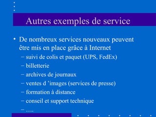 Autres exemples de service
• De nombreux services nouveaux peuvent
être mis en place grâce à Internet
–
–
–
–
–
–
–

suivi de colis et paquet (UPS, FedEx)
billetterie
archives de journaux
ventes d ’images (services de presse)
formation à distance
conseil et support technique
….

 