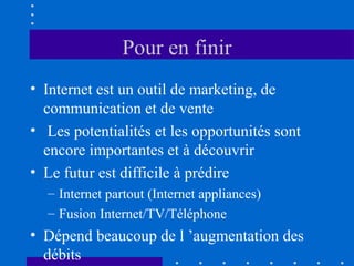 Pour en finir
• Internet est un outil de marketing, de
communication et de vente
• Les potentialités et les opportunités sont
encore importantes et à découvrir
• Le futur est difficile à prédire
– Internet partout (Internet appliances)
– Fusion Internet/TV/Téléphone

• Dépend beaucoup de l ’augmentation des
débits

 
